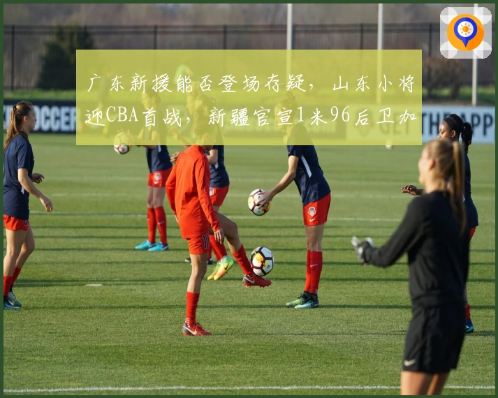 广东新援能否登场存疑，山东小将迎CBA首战，新疆官宣1米96后卫加盟