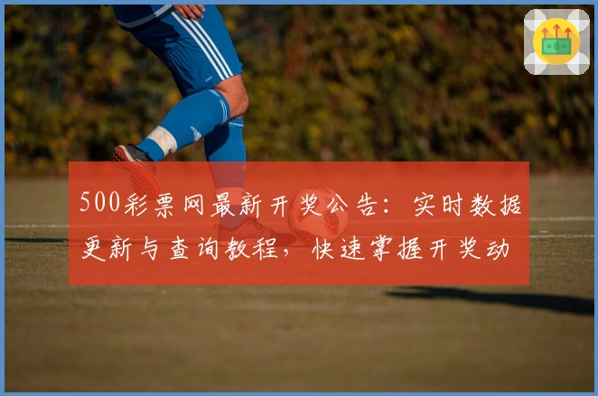 500彩票网最新开奖公告：实时数据更新与查询教程，快速掌握开奖动态