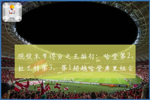 现役末节得分之王排行：哈登第2，杜兰特第3，第1超越哈登库里组合