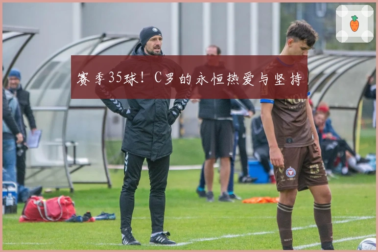 赛季35球！C罗的永恒热爱与坚持