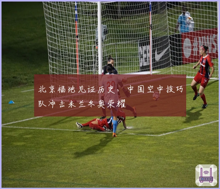 北京福地见证历史，中国空中技巧队冲击米兰冬奥荣耀