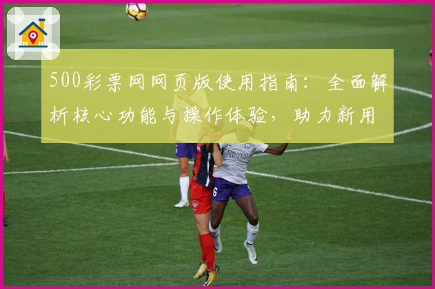 500彩票网网页版使用指南：全面解析核心功能与操作体验，助力新用户快速上手