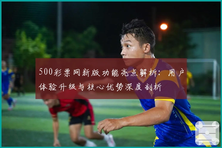 500彩票网新版功能亮点解析：用户体验升级与核心优势深度剖析
