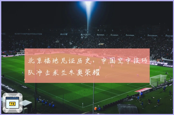 北京福地见证历史，中国空中技巧队冲击米兰冬奥荣耀