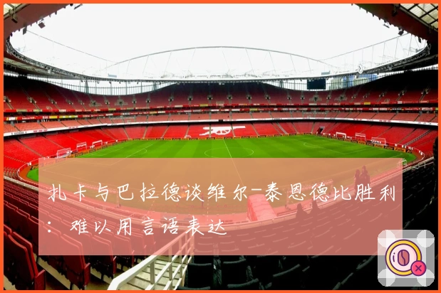 扎卡与巴拉德谈维尔-泰恩德比胜利：难以用言语表达