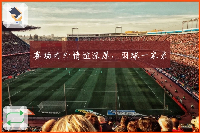 赛场内外情谊深厚,羽球一家亲