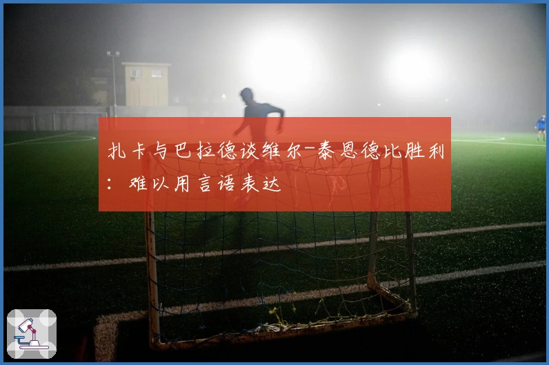 扎卡与巴拉德谈维尔-泰恩德比胜利：难以用言语表达