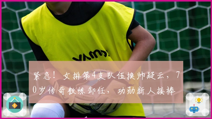 紧急！女排第4支队伍换帅疑云，70岁传奇教练卸任，功勋新人接棒