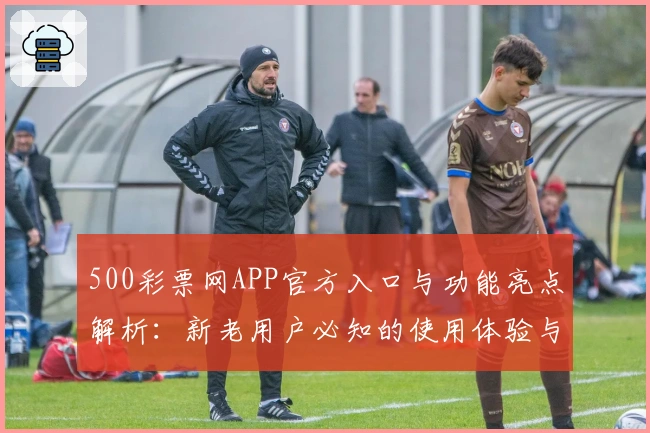 500彩票网APP官方入口与功能亮点解析：新老用户必知的使用体验与注册教程