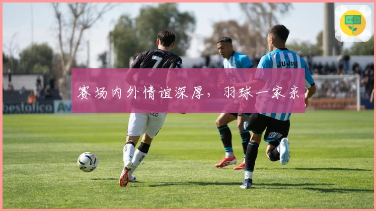 赛场内外情谊深厚，羽球一家亲