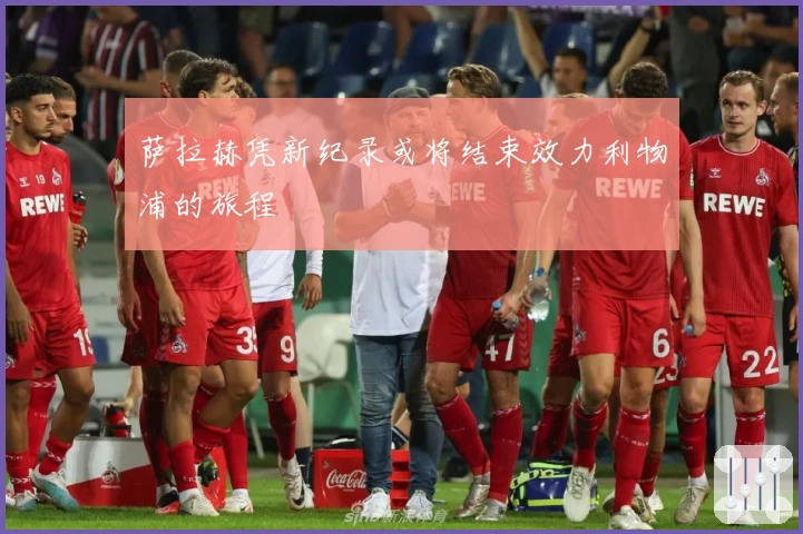 萨拉赫凭新纪录或将结束效力利物浦的旅程