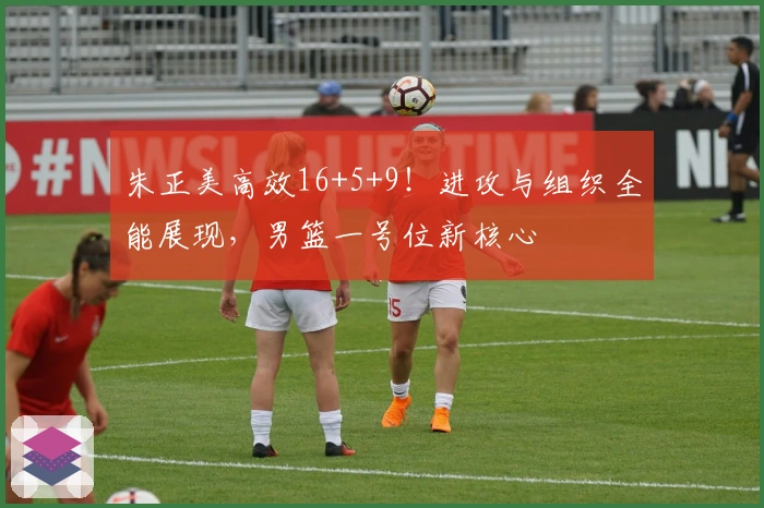 朱正美高效16+5+9!进攻与组织全能展现,男篮一号位新核心