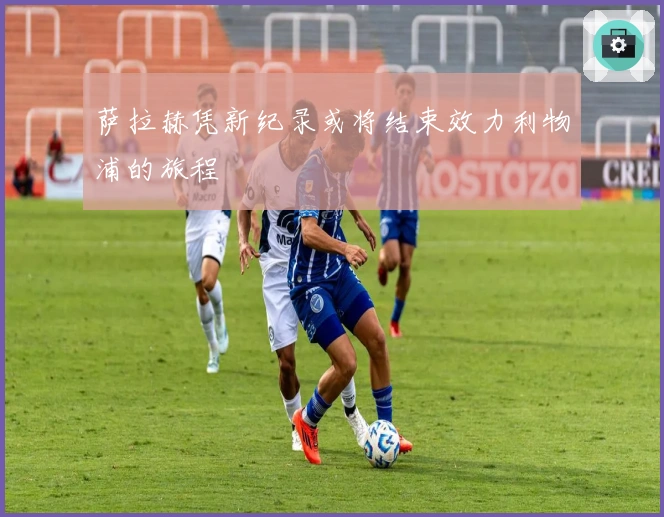 萨拉赫凭新纪录或将结束效力利物浦的旅程