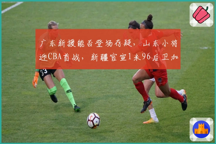 广东新援能否登场存疑,山东小将迎CBA首战,新疆官宣1米96后卫加盟