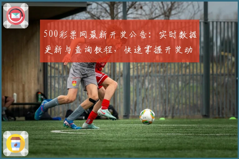 500彩票网最新开奖公告：实时数据更新与查询教程，快速掌握开奖动态