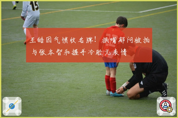 王皓因气愤收名牌!抿嘴郁闷被拍 与张本智和握手冷脸无表情